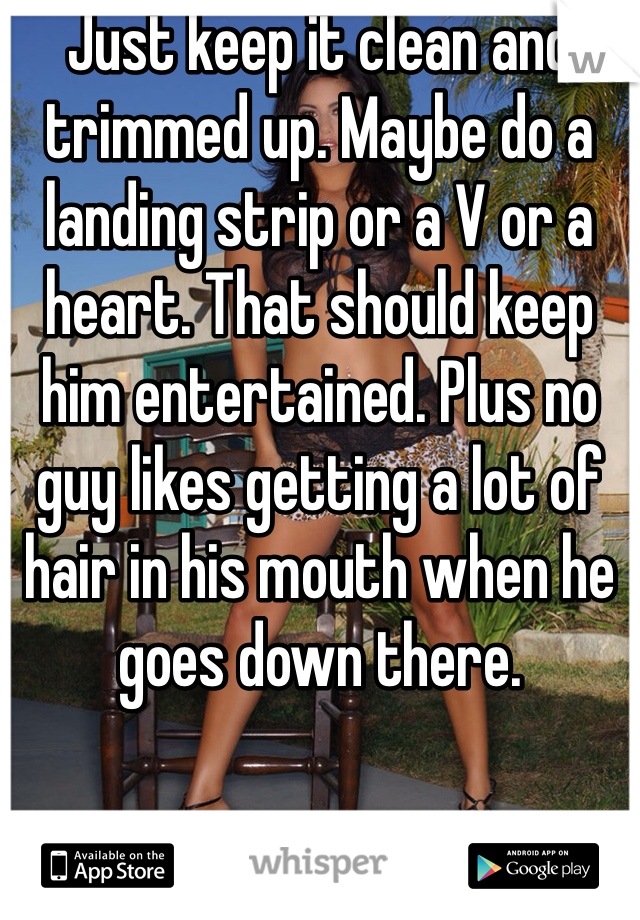 Just keep it clean and trimmed up. Maybe do a landing strip or a V or a heart. That should keep him entertained. Plus no guy likes getting a lot of hair in his mouth when he goes down there. 