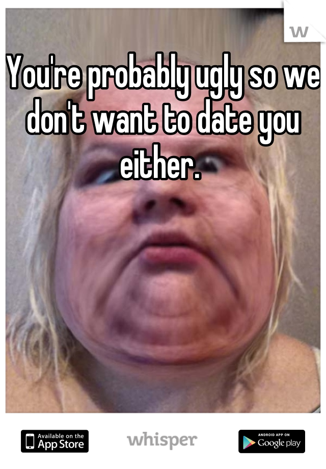 You're probably ugly so we don't want to date you either. 