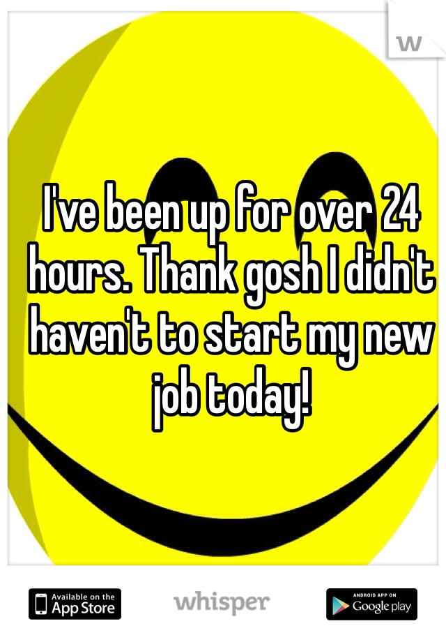 I've been up for over 24 hours. Thank gosh I didn't haven't to start my new job today!