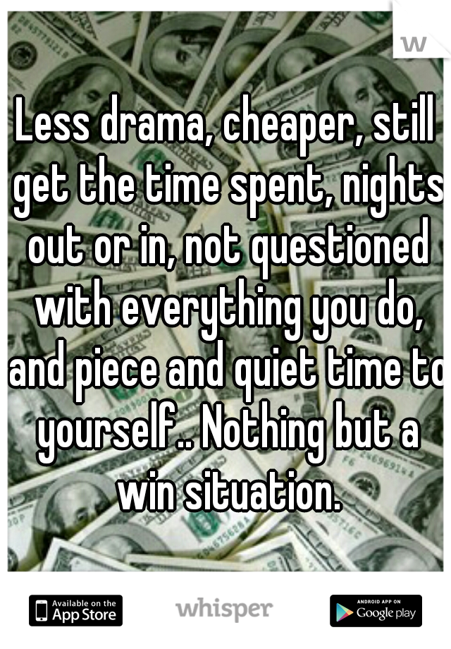 Less drama, cheaper, still get the time spent, nights out or in, not questioned with everything you do, and piece and quiet time to yourself.. Nothing but a win situation.