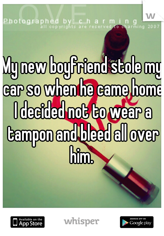 My new boyfriend stole my car so when he came home I decided not to wear a tampon and bleed all over him. 