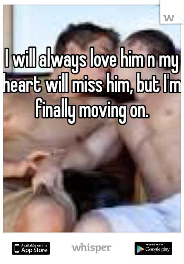 I will always love him n my heart will miss him, but I'm finally moving on.