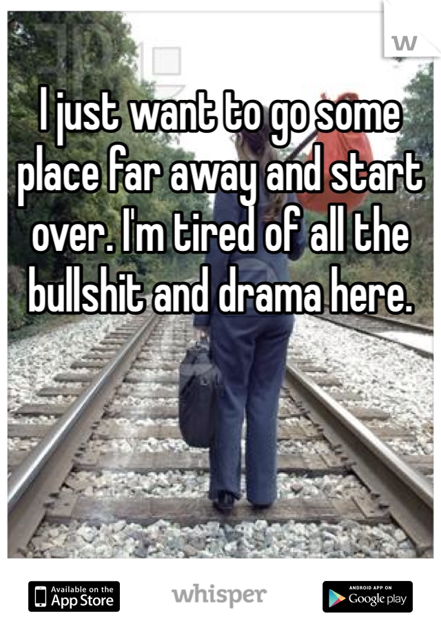 I just want to go some place far away and start over. I'm tired of all the bullshit and drama here. 