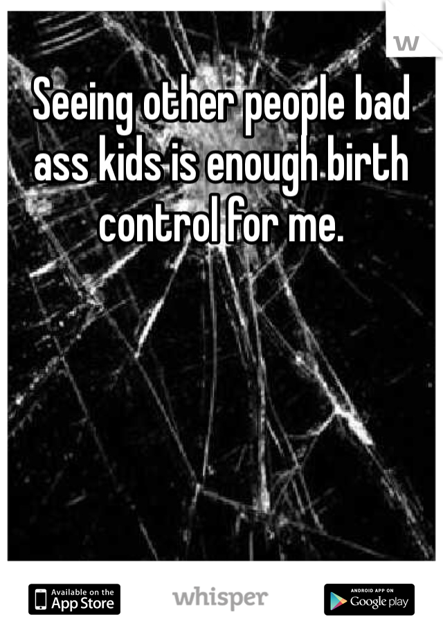 Seeing other people bad ass kids is enough birth control for me. 