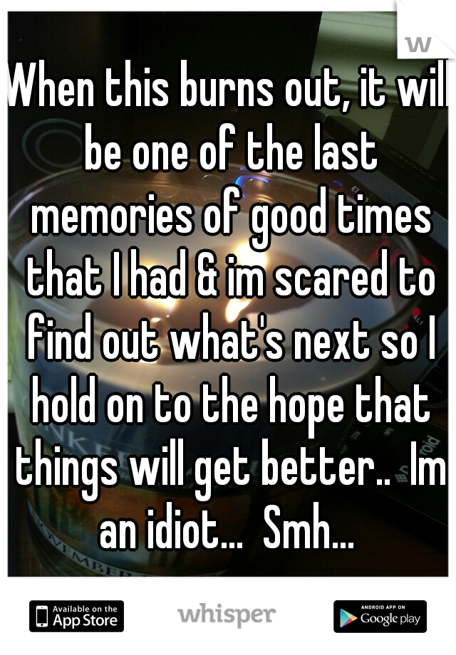 When this burns out, it will be one of the last memories of good times that I had & im scared to find out what's next so I hold on to the hope that things will get better..  Im an idiot...  Smh... 