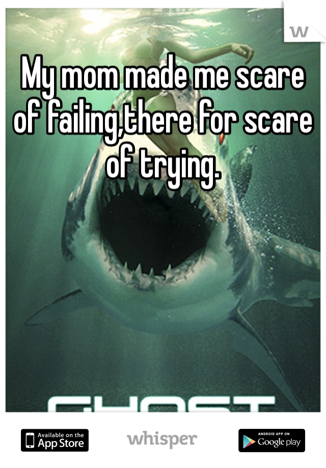 My mom made me scare of failing,there for scare of trying.