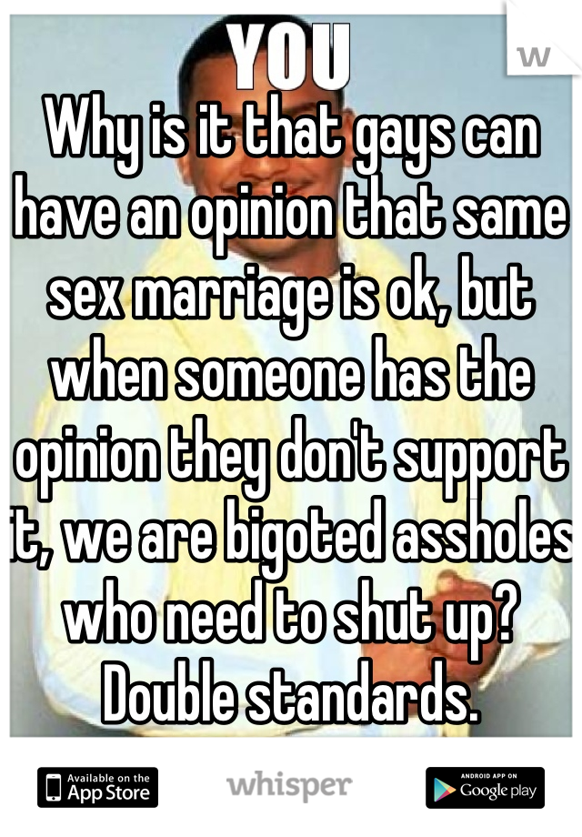 Why is it that gays can have an opinion that same sex marriage is ok, but when someone has the opinion they don't support it, we are bigoted assholes who need to shut up? Double standards.