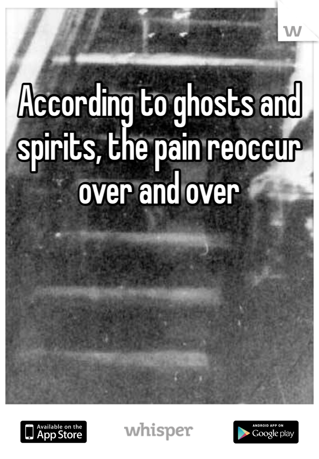 According to ghosts and spirits, the pain reoccur over and over