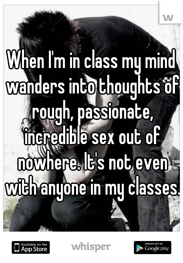 When I'm in class my mind wanders into thoughts of rough, passionate, incredible sex out of nowhere. It's not even with anyone in my classes.