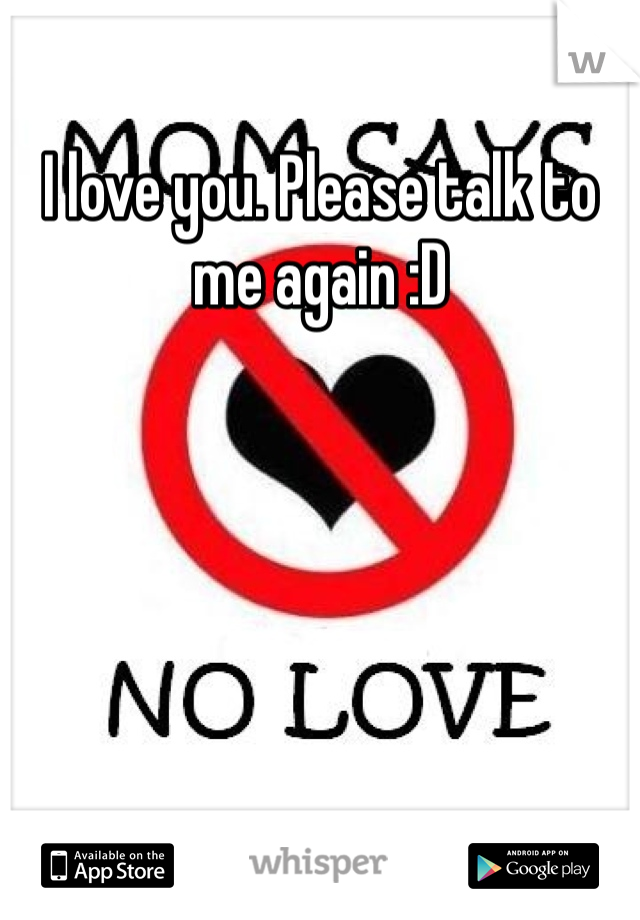 I love you. Please talk to me again :D
