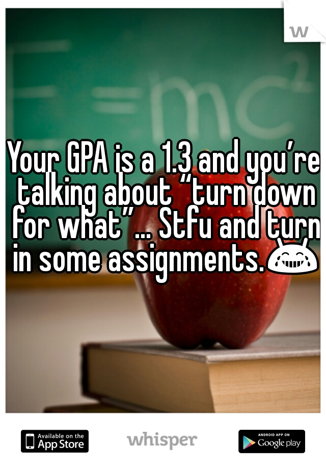 Your GPA is a 1.3 and you’re talking about “turn down for what”… Stfu and turn in some assignments.😂 