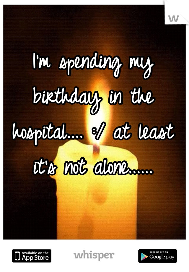 I'm spending my birthday in the hospital.... :/ at least it's not alone......