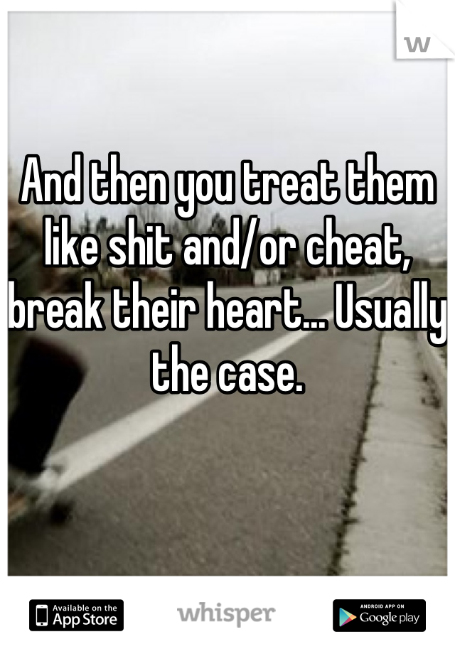 And then you treat them like shit and/or cheat, break their heart... Usually the case.