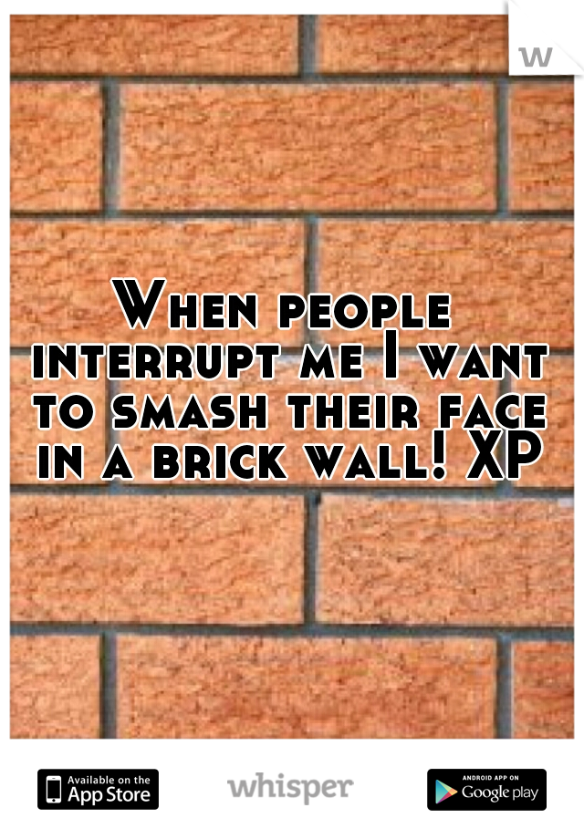 When people interrupt me I want to smash their face in a brick wall! XP