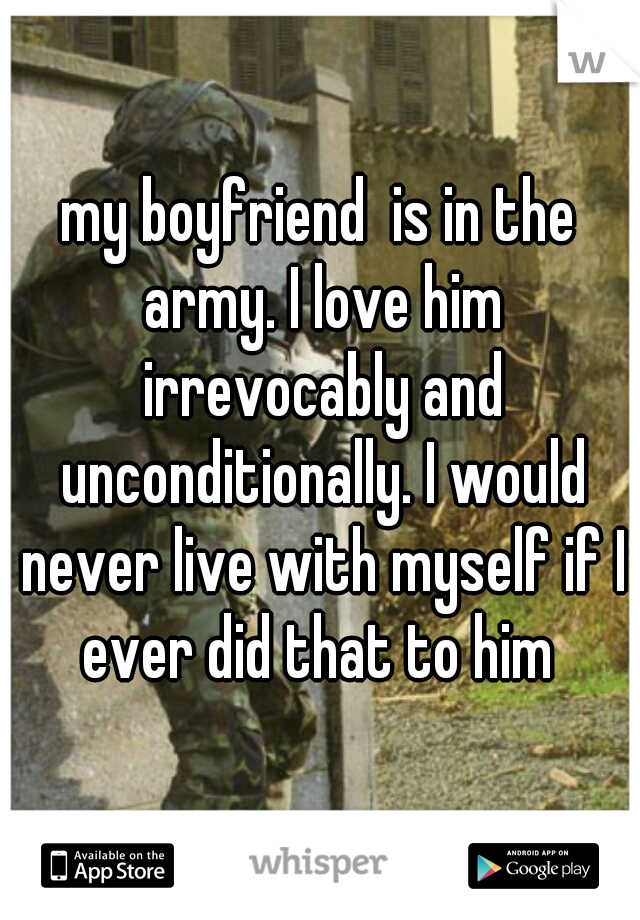 my boyfriend  is in the army. I love him irrevocably and unconditionally. I would never live with myself if I ever did that to him 