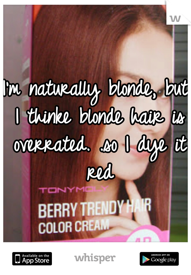 I'm naturally blonde, but I thinke blonde hair is overrated. .so I dye it red