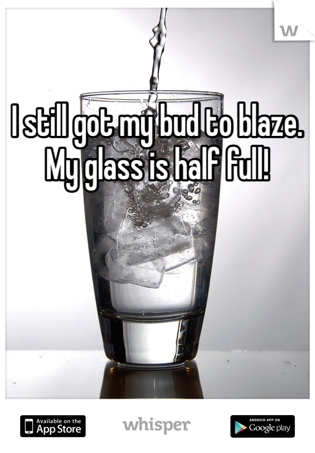 I still got my bud to blaze. My glass is half full!