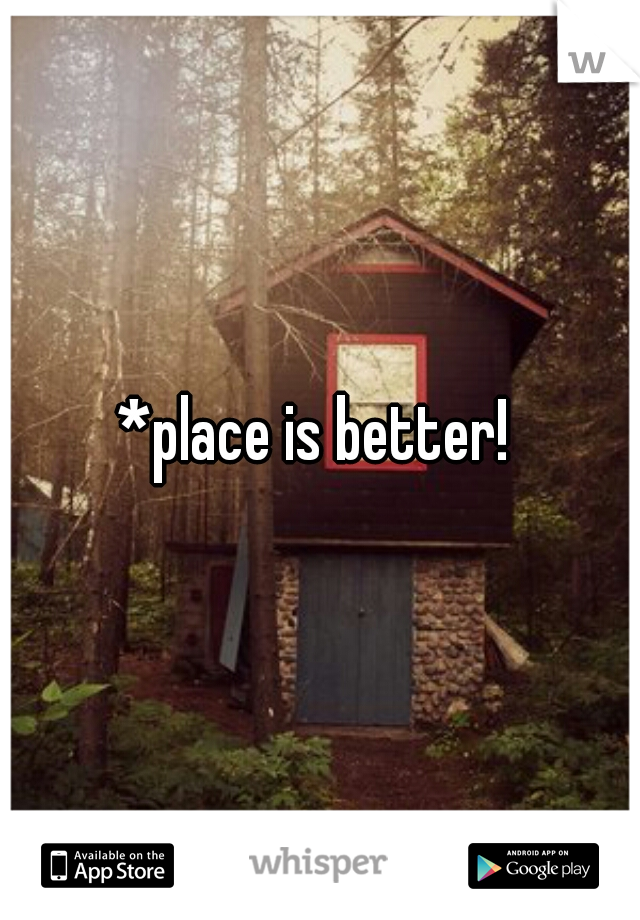 *place is better! 