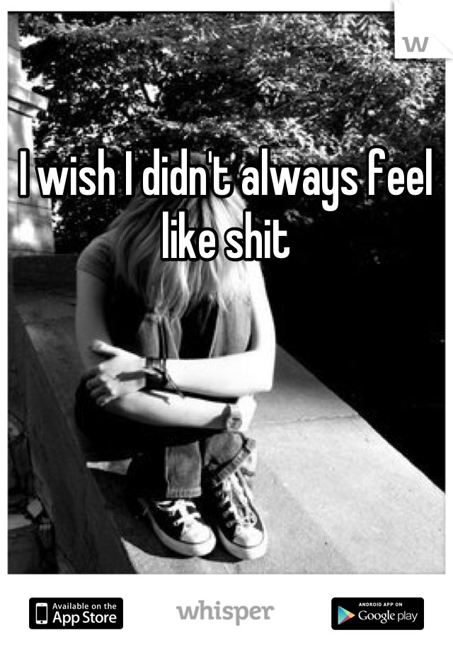I wish I didn't always feel like shit