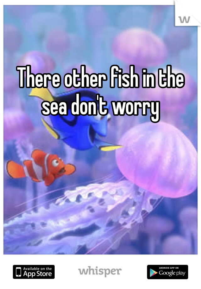 There other fish in the sea don't worry 