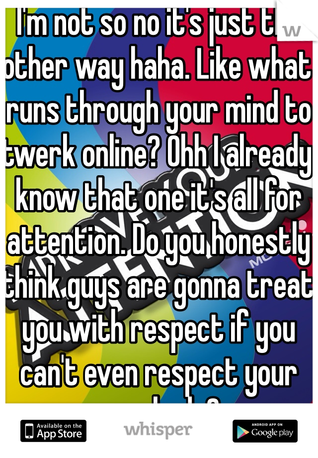 I'm not so no it's just the other way haha. Like what runs through your mind to twerk online? Ohh I already know that one it's all for attention. Do you honestly think guys are gonna treat you with respect if you can't even respect your own body? 