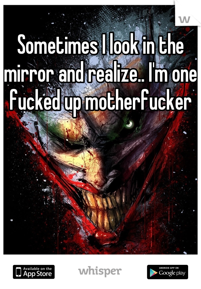 Sometimes I look in the mirror and realize.. I'm one fucked up motherfucker