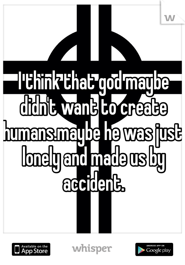I think that god maybe didn't want to create humans.maybe he was just lonely and made us by accident.
