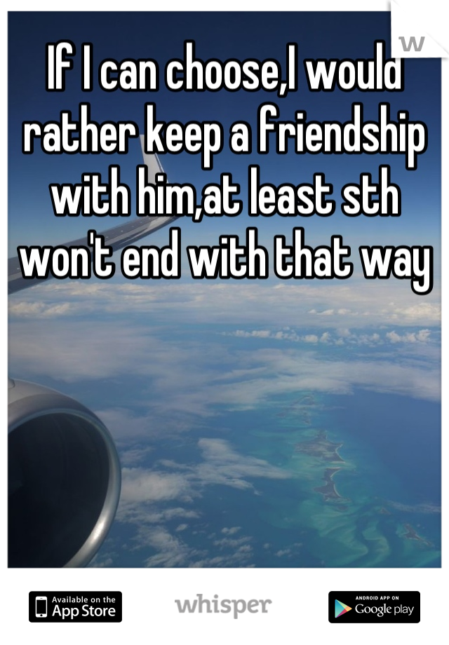 If I can choose,I would rather keep a friendship with him,at least sth won't end with that way