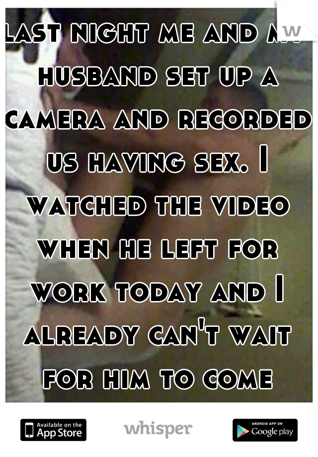 last night me and my husband set up a camera and recorded us having sex. I watched the video when he left for work today and I already can't wait for him to come home. it was so hot!