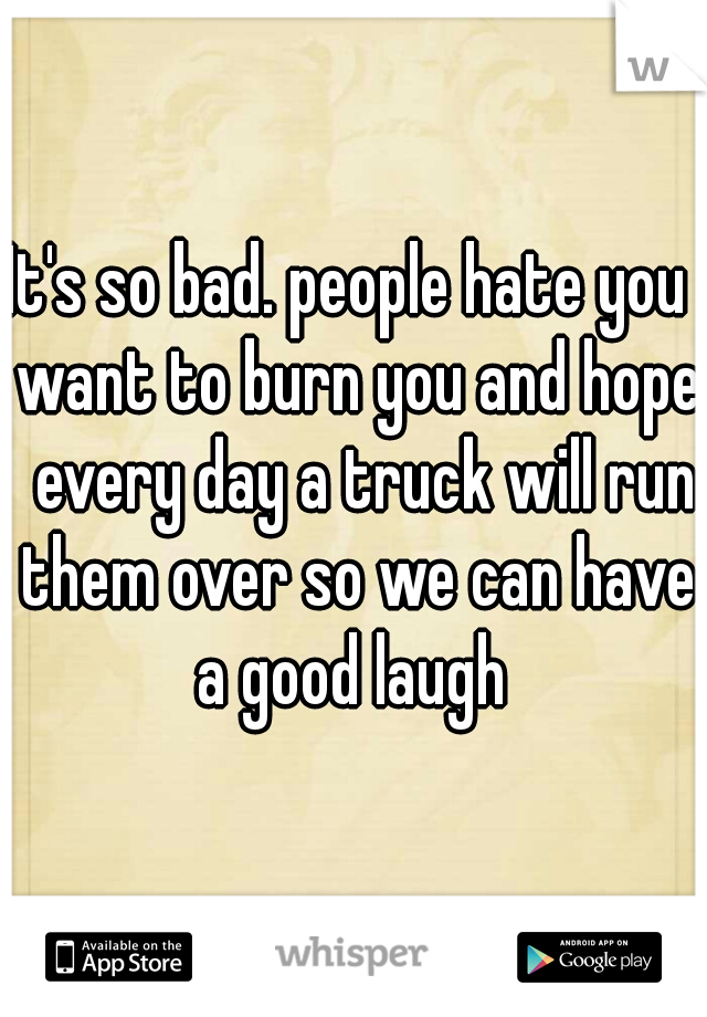It's so bad. people hate you  want to burn you and hope  every day a truck will run them over so we can have a good laugh 