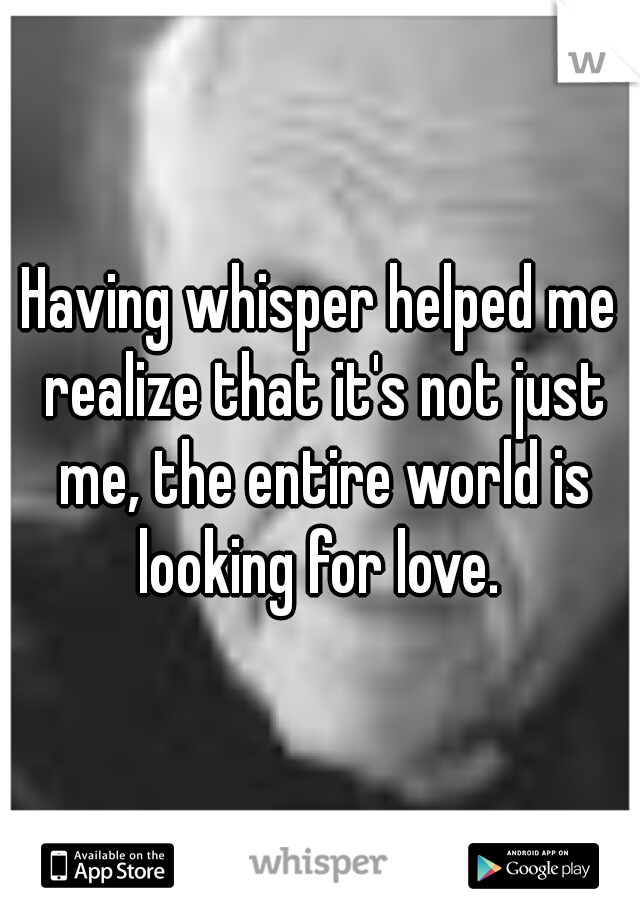 Having whisper helped me realize that it's not just me, the entire world is looking for love. 