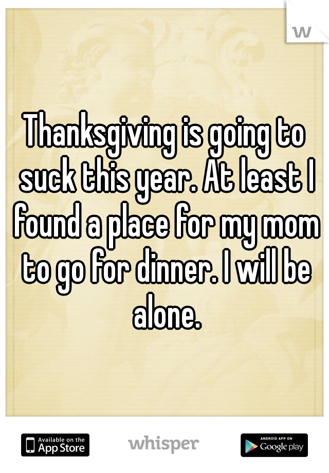 Thanksgiving is going to suck this year. At least I found a place for my mom to go for dinner. I will be alone.