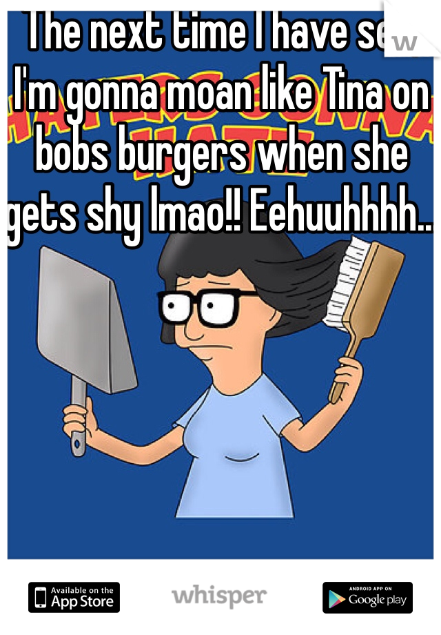 The next time I have sex, I'm gonna moan like Tina on bobs burgers when she gets shy lmao!! Eehuuhhhh...