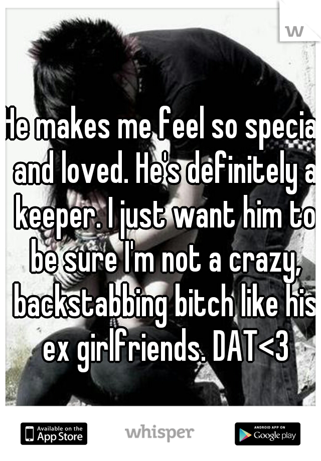 He makes me feel so special and loved. He's definitely a keeper. I just want him to be sure I'm not a crazy, backstabbing bitch like his ex girlfriends. DAT<3