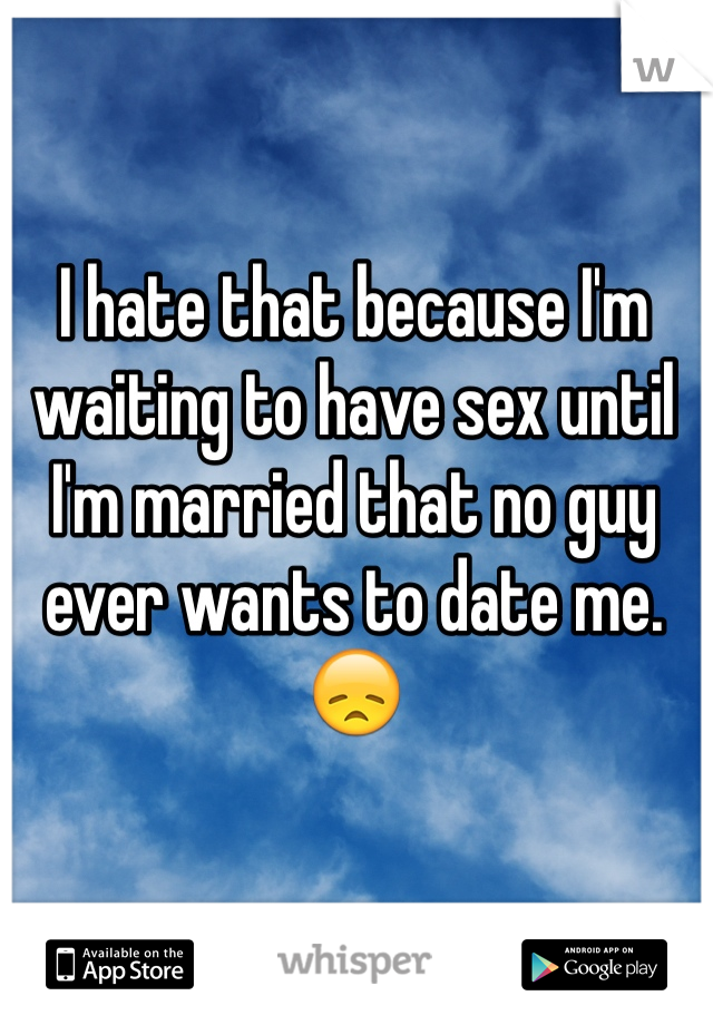 I hate that because I'm waiting to have sex until I'm married that no guy ever wants to date me. 😞