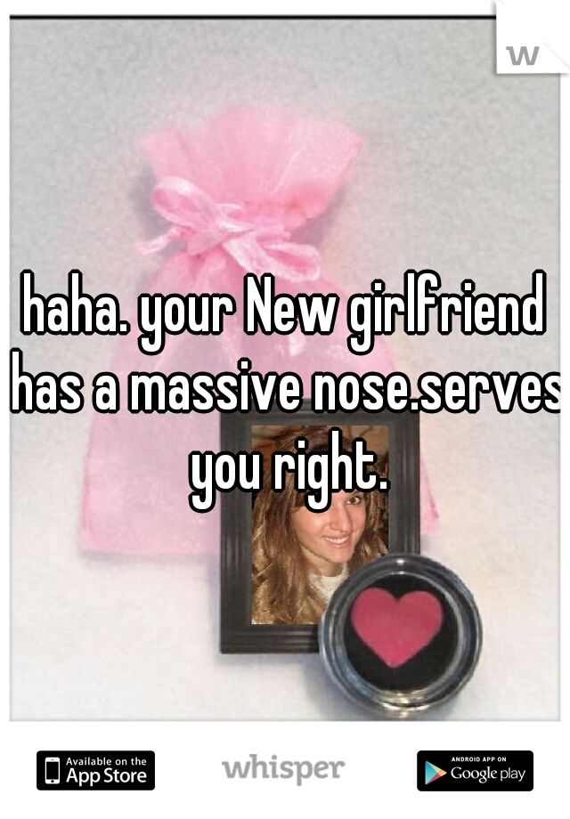 haha. your New girlfriend has a massive nose.serves you right.