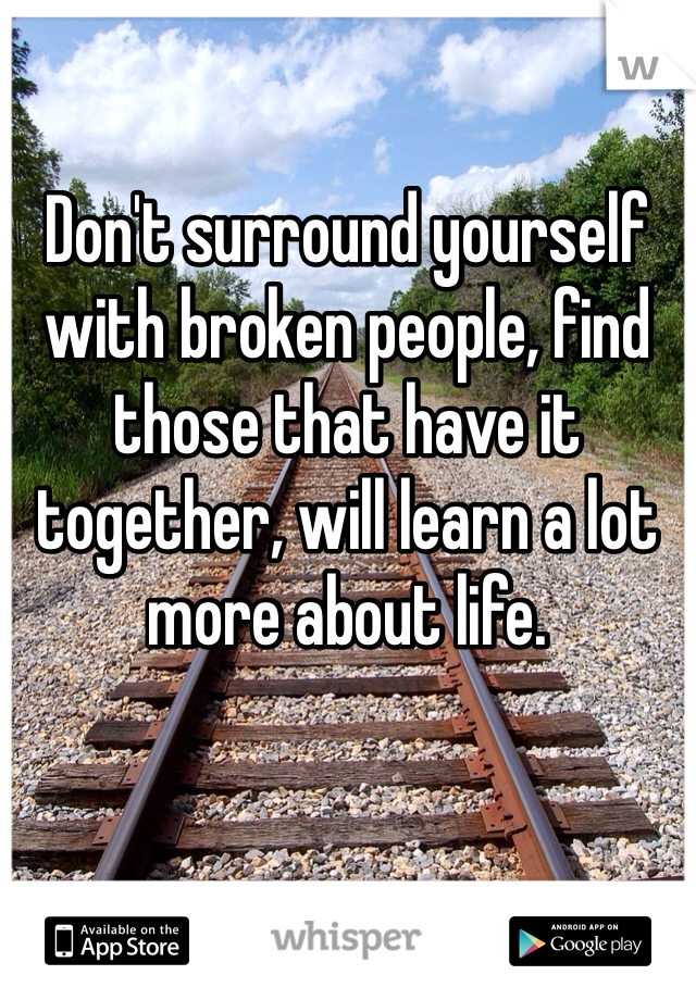 Don't surround yourself with broken people, find those that have it together, will learn a lot more about life.