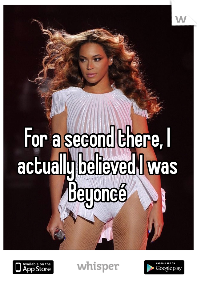 For a second there, I actually believed I was Beyoncé