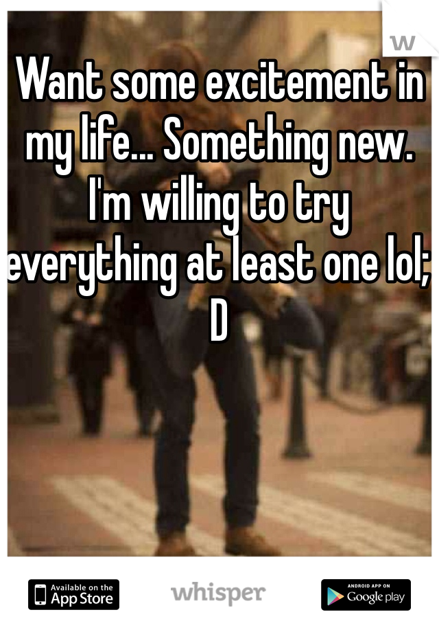 Want some excitement in my life... Something new. I'm willing to try everything at least one lol; D