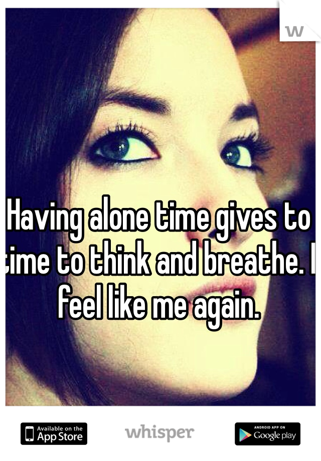Having alone time gives to time to think and breathe. I feel like me again.