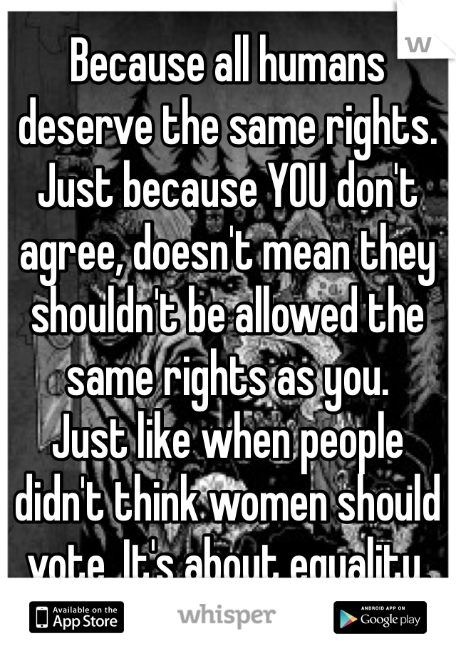 Because all humans deserve the same rights. Just because YOU don't agree, doesn't mean they shouldn't be allowed the same rights as you.
Just like when people didn't think women should vote. It's about equality.