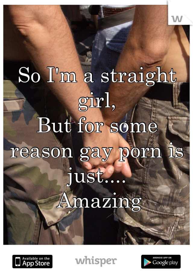 So I'm a straight girl, 
But for some reason gay porn is just....
 Amazing 