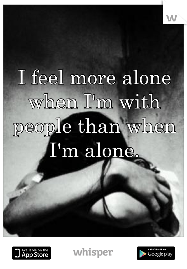 I feel more alone when I'm with people than when I'm alone.