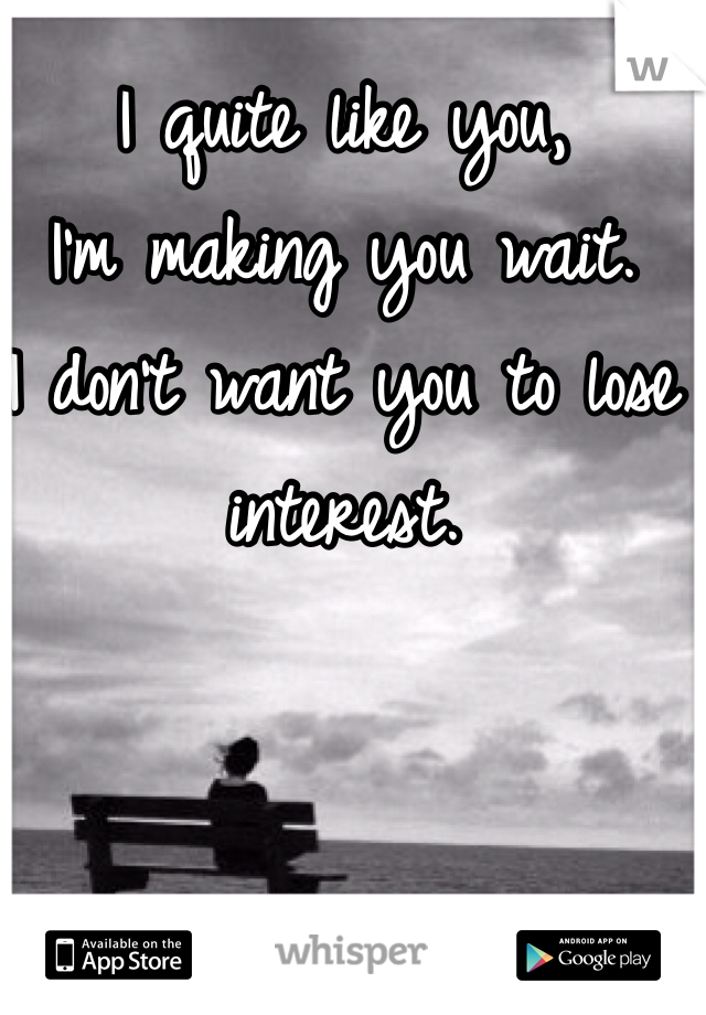 I quite like you, 
I'm making you wait.
I don't want you to lose interest.
