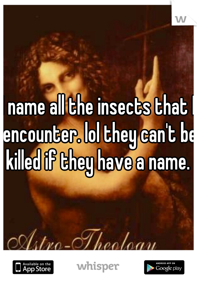 I name all the insects that I encounter. lol they can't be killed if they have a name. 