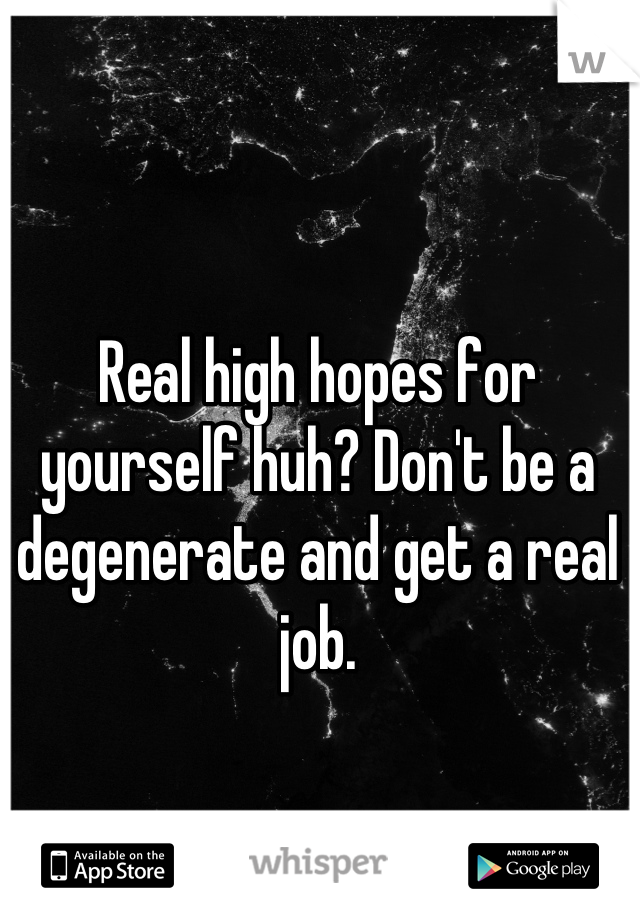 Real high hopes for yourself huh? Don't be a degenerate and get a real job.