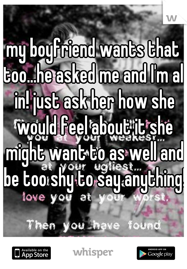 my boyfriend wants that too...he asked me and I'm all in! just ask her how she would feel about it she might want to as well and be too shy to say anything!  