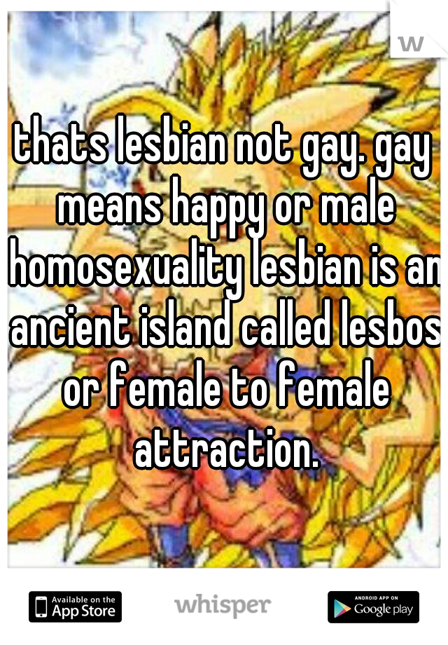 thats lesbian not gay. gay means happy or male homosexuality lesbian is an ancient island called lesbos or female to female attraction.