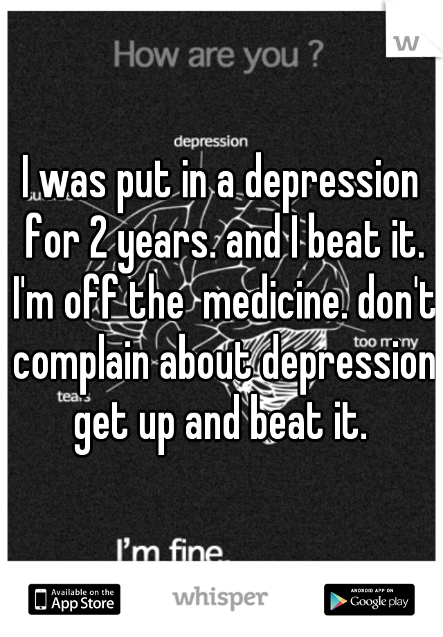 I was put in a depression for 2 years. and I beat it. I'm off the  medicine. don't complain about depression get up and beat it. 