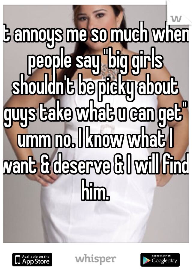 It annoys me so much when people say "big girls shouldn't be picky about guys take what u can get" umm no. I know what I want & deserve & I will find him.
